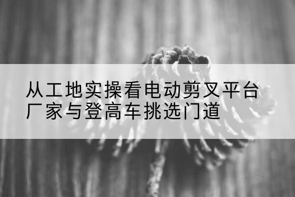 镇雄电动剪叉升降平台厂家-从工地实操看电动剪叉平台厂家与登高车挑选门道