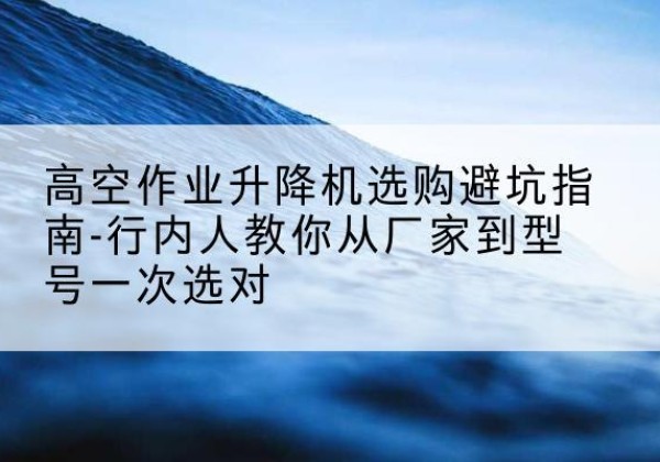 镇雄升降平台厂家-高空作业升降机选购避坑指南-行内人教你从厂家到型号一次选对