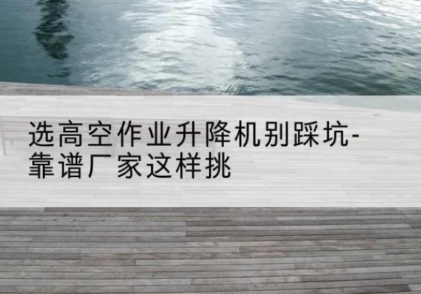 镇雄剪叉式升降机厂家-选高空作业升降机别踩坑-靠谱厂家这样挑
