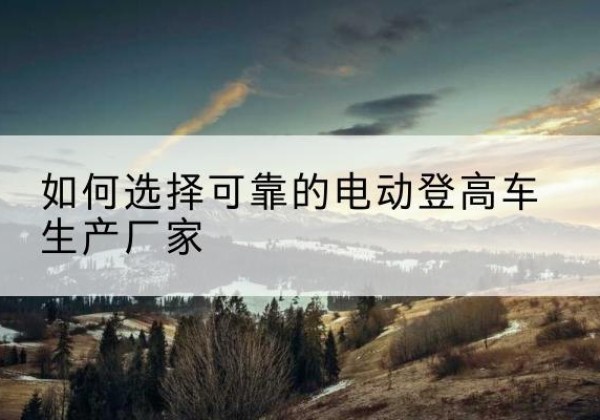 镇雄电动登高车厂家-如何选择可靠的电动登高车生产厂家