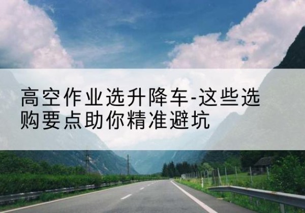 镇雄升降车厂家-高空作业选升降车-这些选购要点助你*避坑