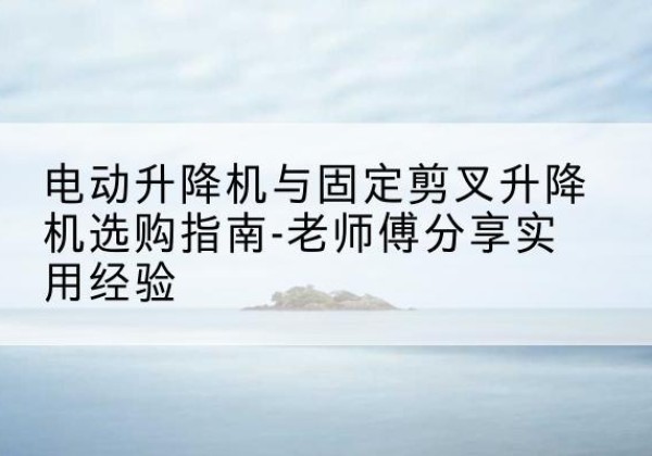 镇雄电动升降机怎么选-电动升降机与固定剪叉升降机选购指南-老师傅分享实用经验