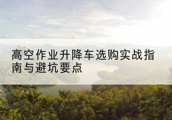 镇雄升降车怎么选-高空作业升降车选购实战指南与避坑要点